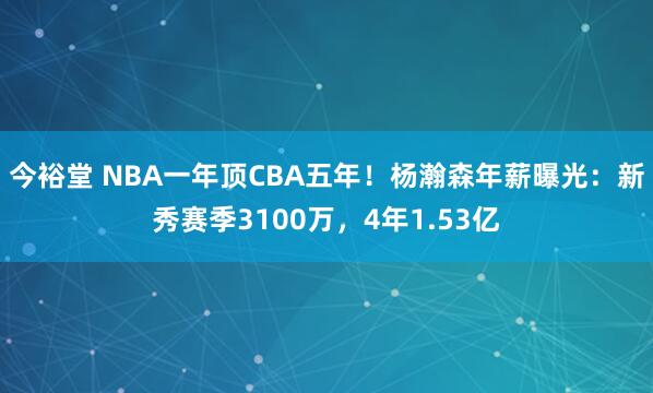 今裕堂 NBA一年顶CBA五年！杨瀚森年薪曝光：新秀赛季3100万，4年1.53亿