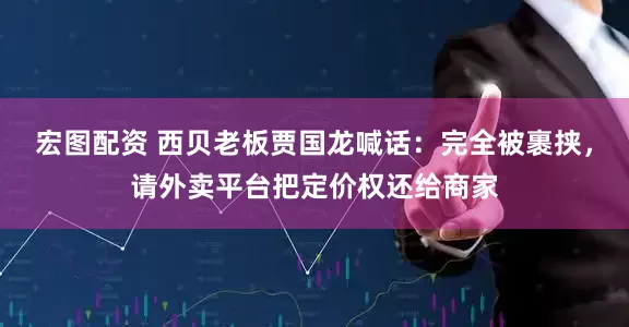 宏图配资 西贝老板贾国龙喊话：完全被裹挟，请外卖平台把定价权还给商家