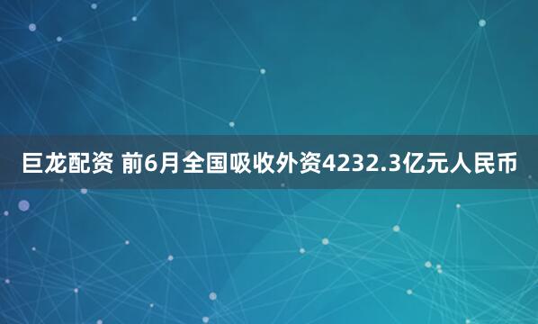 巨龙配资 前6月全国吸收外资4232.3亿元人民币