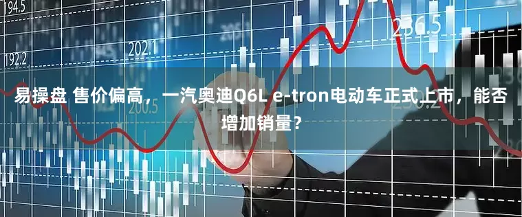 易操盘 售价偏高，一汽奥迪Q6L e-tron电动车正式上市，能否增加销量？
