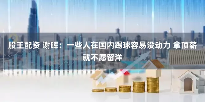 股王配资 谢晖：一些人在国内踢球容易没动力 拿顶薪就不愿留洋