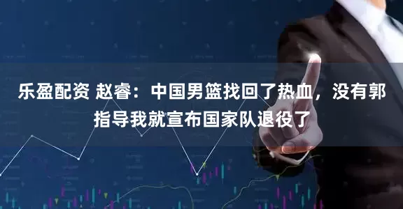 乐盈配资 赵睿：中国男篮找回了热血，没有郭指导我就宣布国家队退役了