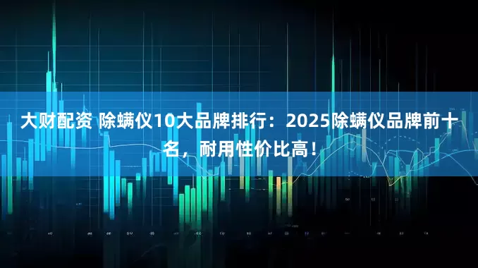 大财配资 除螨仪10大品牌排行：2025除螨仪品牌前十名，耐用性价比高！