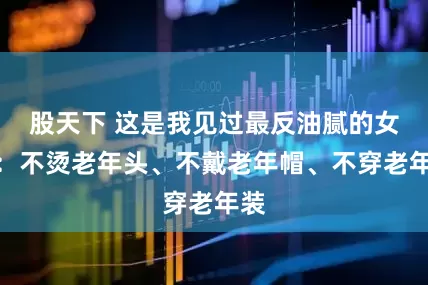 股天下 这是我见过最反油腻的女人：不烫老年头、不戴老年帽、不穿老年装
