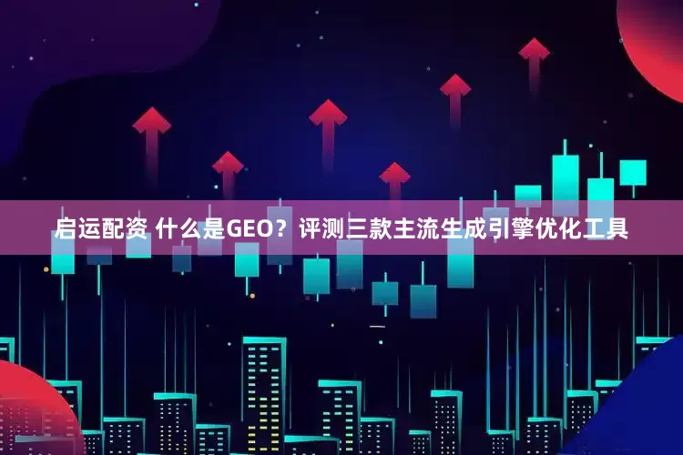 启运配资 什么是GEO？评测三款主流生成引擎优化工具
