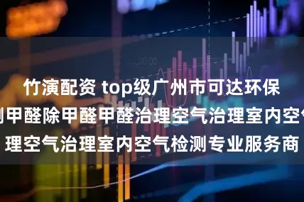 竹演配资 top级广州市可达环保科技有限公司：测甲醛除甲醛甲醛治理空气治理室内空气检测专业服务商