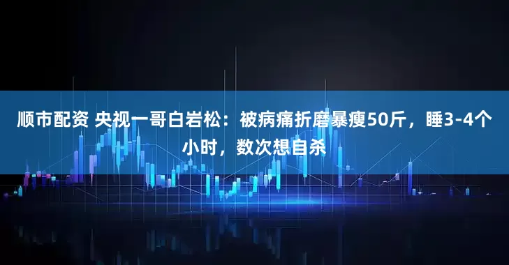 顺市配资 央视一哥白岩松：被病痛折磨暴瘦50斤，睡3-4个小时，数次想自杀