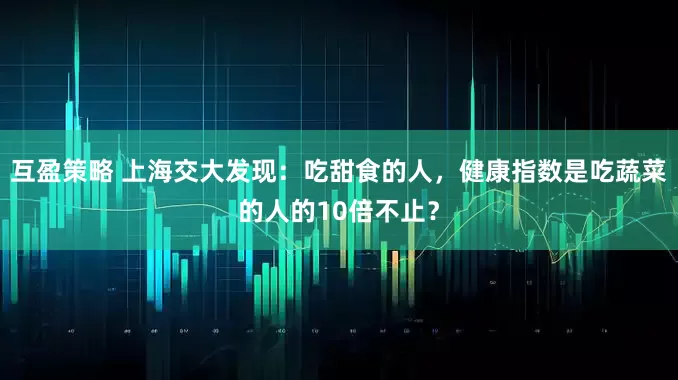 互盈策略 上海交大发现：吃甜食的人，健康指数是吃蔬菜的人的10倍不止？