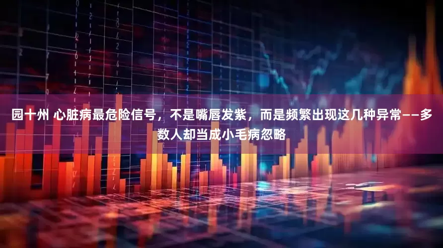 园十州 心脏病最危险信号，不是嘴唇发紫，而是频繁出现这几种异常——多数人却当成小毛病忽略